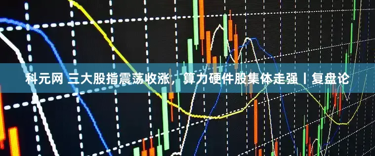 科元网 三大股指震荡收涨，算力硬件股集体走强丨复盘论