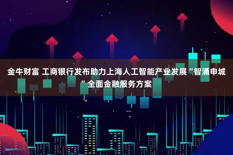金牛财富 工商银行发布助力上海人工智能产业发展“智涌申城”全面金融服务方案