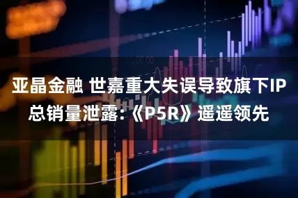 亚晶金融 世嘉重大失误导致旗下IP总销量泄露:《P5R》遥遥领先
