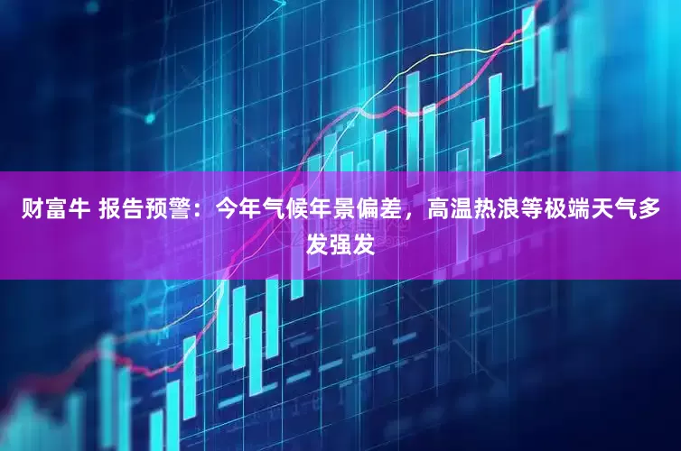 财富牛 报告预警：今年气候年景偏差，高温热浪等极端天气多发强发