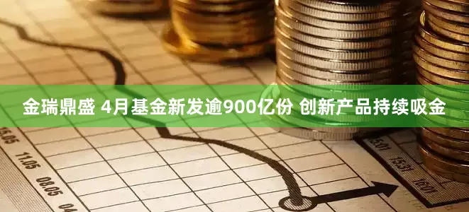 金瑞鼎盛 4月基金新发逾900亿份 创新产品持续吸金