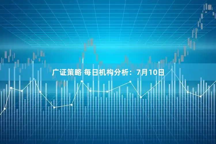 广证策略 每日机构分析：7月10日