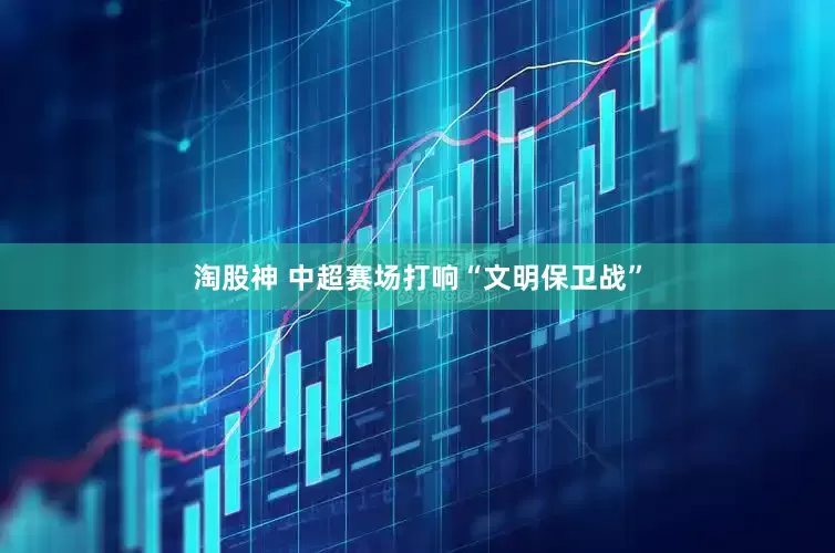 淘股神 中超赛场打响“文明保卫战”