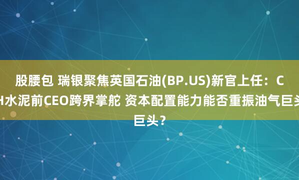 股腰包 瑞银聚焦英国石油(BP.US)新官上任：CRH水泥前CEO跨界掌舵 资本配置能力能否重振油气巨头？