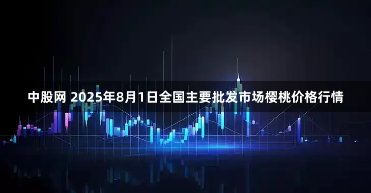 中股网 2025年8月1日全国主要批发市场樱桃价格行情
