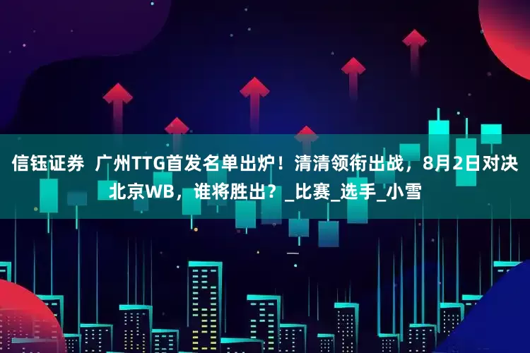 信钰证券  广州TTG首发名单出炉！清清领衔出战，8月2日对决北京WB，谁将胜出？_比赛_选手_小雪
