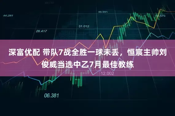 深富优配 带队7战全胜一球未丢，恒宸主帅刘俊威当选中乙7月最佳教练