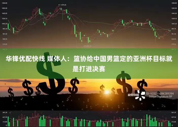 华锋优配快线 媒体人：篮协给中国男篮定的亚洲杯目标就是打进决赛