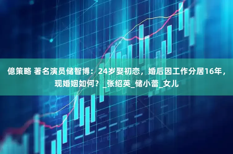億策略 著名演员储智博：24岁娶初恋，婚后因工作分居16年，现婚姻如何？_张绍英_储小蕾_女儿