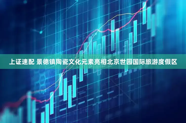 上证速配 景德镇陶瓷文化元素亮相北京世园国际旅游度假区