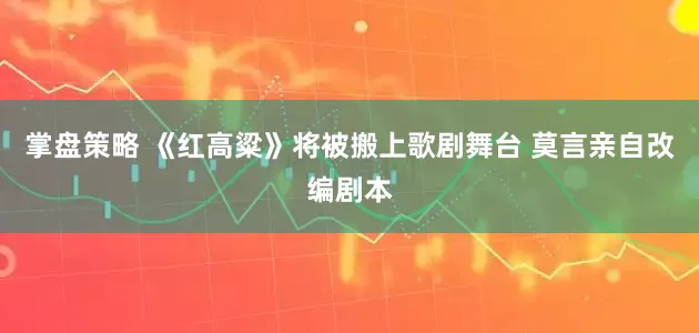 掌盘策略 《红高粱》将被搬上歌剧舞台 莫言亲自改编剧本