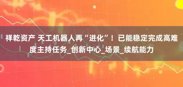 祥乾资产 天工机器人再“进化”！已能稳定完成高难度主持任务_创新中心_场景_续航能力