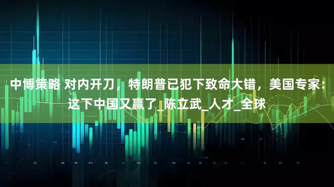 中博策略 对内开刀，特朗普已犯下致命大错，美国专家：这下中国又赢了_陈立武_人才_全球