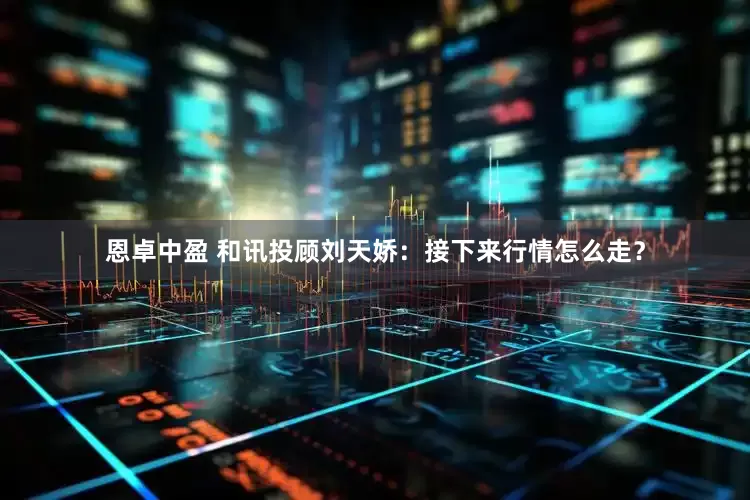 恩卓中盈 和讯投顾刘天娇：接下来行情怎么走？