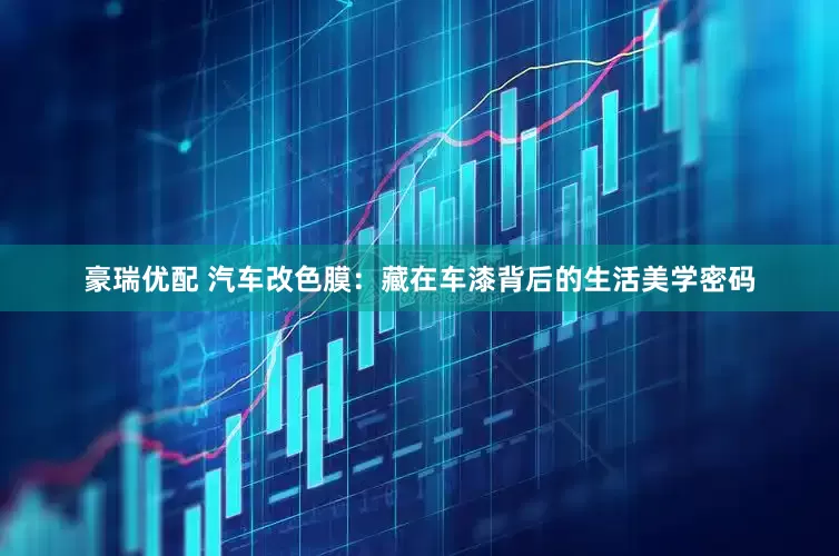 豪瑞优配 汽车改色膜：藏在车漆背后的生活美学密码