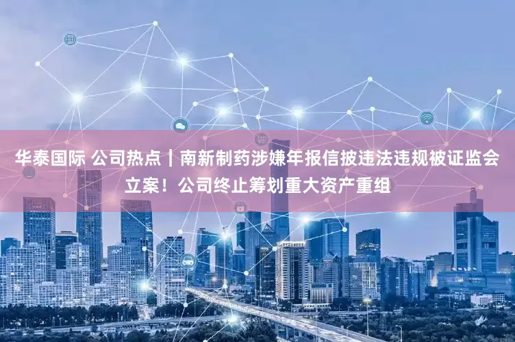 华泰国际 公司热点｜南新制药涉嫌年报信披违法违规被证监会立案！公司终止筹划重大资产重组