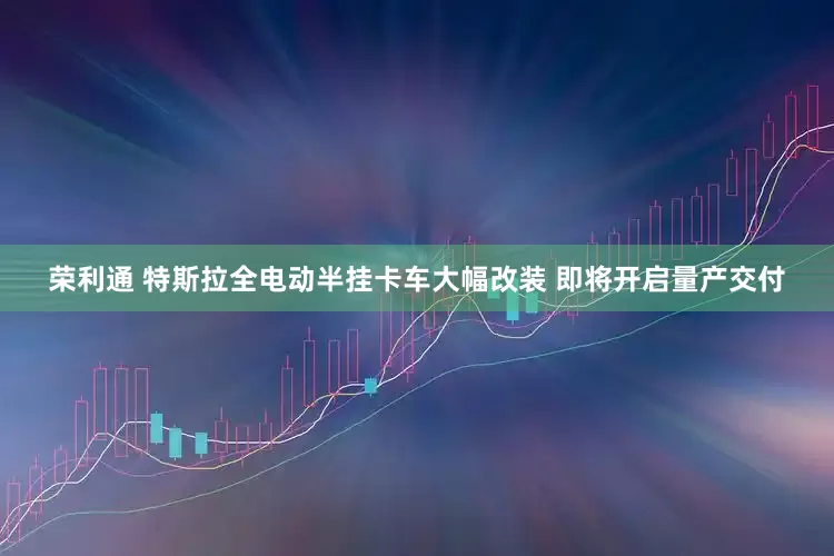 荣利通 特斯拉全电动半挂卡车大幅改装 即将开启量产交付
