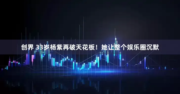 创界 33岁杨紫再破天花板！她让整个娱乐圈沉默