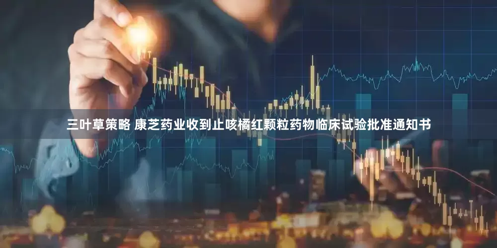 三叶草策略 康芝药业收到止咳橘红颗粒药物临床试验批准通知书