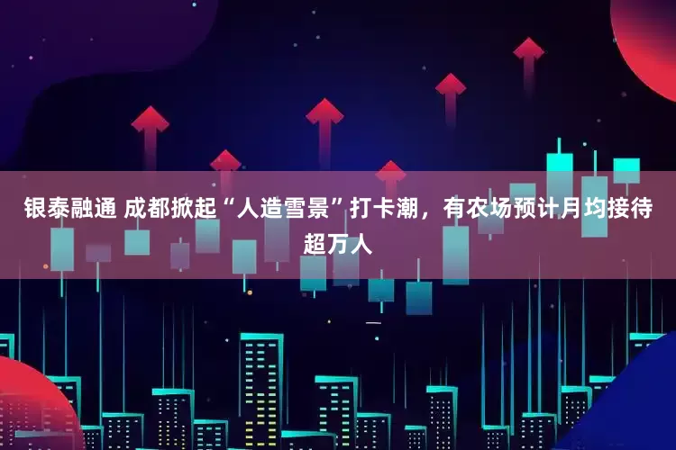 银泰融通 成都掀起“人造雪景”打卡潮，有农场预计月均接待超万人