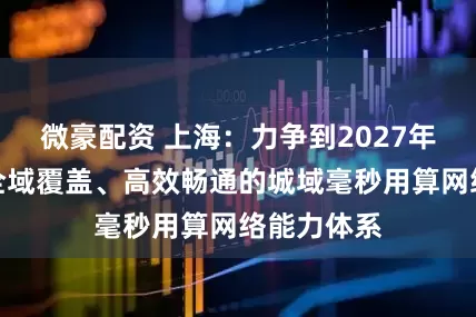 微豪配资 上海：力争到2027年基本形成全域覆盖、高效畅通的城域毫秒用算网络能力体系