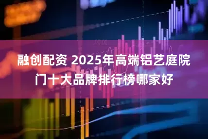 融创配资 2025年高端铝艺庭院门十大品牌排行榜哪家好
