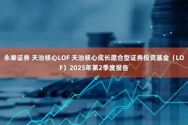 永崋证券 天治核心LOF 天治核心成长混合型证券投资基金（LOF）2025年第2季度报告